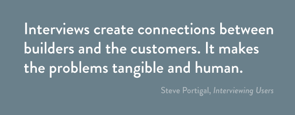 Interviews create connections between builders and the customers. It makes the problems tangible and human.