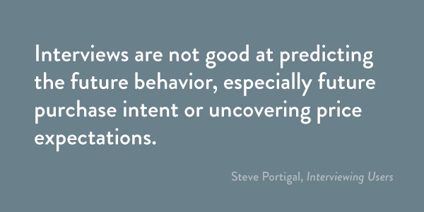 Interviews are not good at predicting the future behavior, especially future purchase intent or uncovering price expectations.