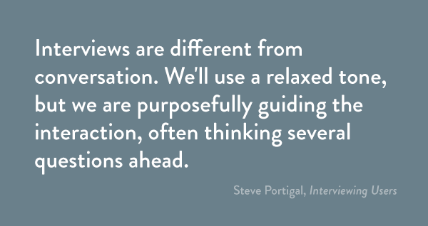 Interviews are different from conversation. We'll use a relaxed tone, but we are purposefully guiding the interaction, often thinking several questions ahead.